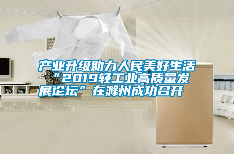 產(chǎn)業(yè)升級助力人民美好生活 “2019輕工業(yè)高質量發(fā)展論壇”在滁州成功召開