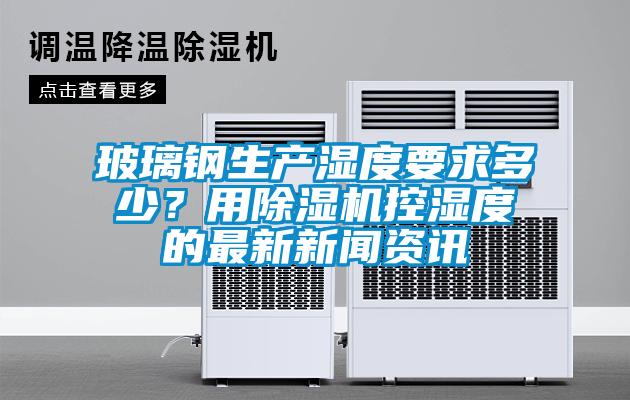 玻璃鋼生產(chǎn)濕度要求多少？用除濕機(jī)控濕度的最新新聞資訊
