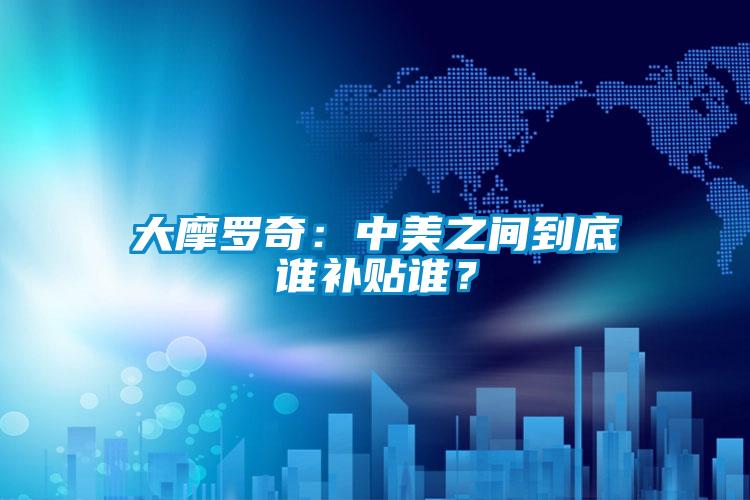 大摩羅奇：中美之間到底誰補貼誰？