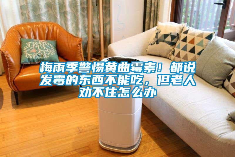 梅雨季警惕黃曲霉素！都說發(fā)霉的東西不能吃，但老人勸不住怎么辦