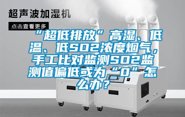 “超低排放”高濕、低溫、低SO2濃度煙氣，手工比對監(jiān)測SO2監(jiān)測值偏低或為“0”怎么辦？