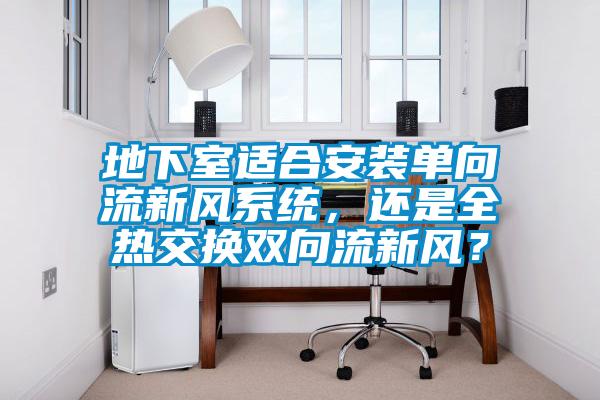 地下室適合安裝單向流新風(fēng)系統(tǒng)，還是全熱交換雙向流新風(fēng)？