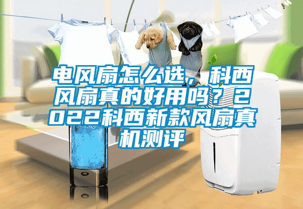 電風(fēng)扇怎么選，科西風(fēng)扇真的好用嗎？2022科西新款風(fēng)扇真機(jī)測(cè)評(píng)