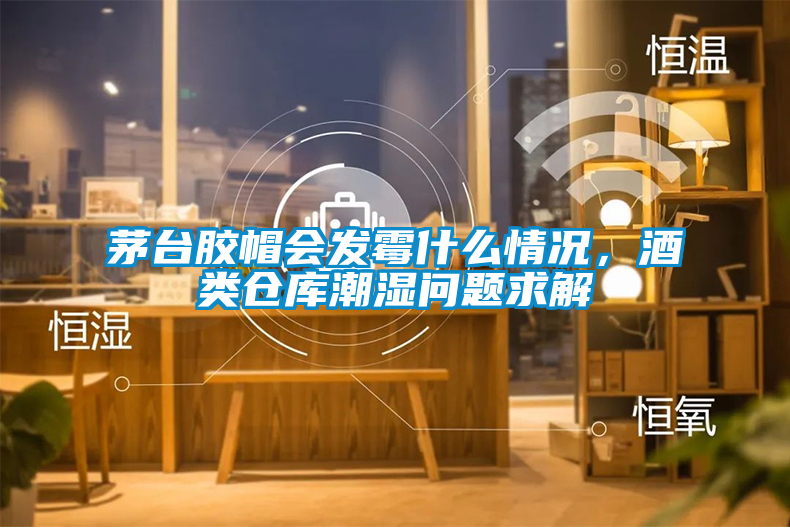 茅臺膠帽會發(fā)霉什么情況，酒類倉庫潮濕問題求解