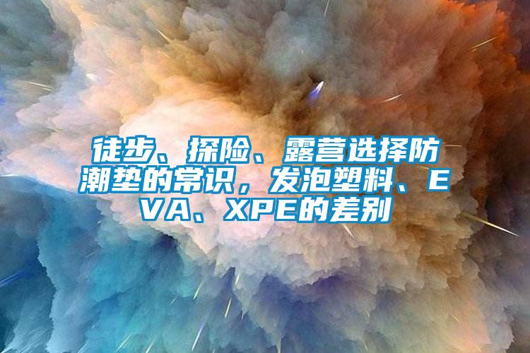 徒步、探險(xiǎn)、露營選擇防潮墊的常識，發(fā)泡塑料、EVA、XPE的差別