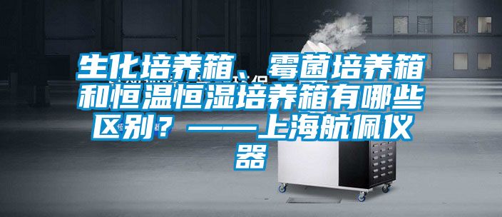 生化培養(yǎng)箱、霉菌培養(yǎng)箱和恒溫恒濕培養(yǎng)箱有哪些區(qū)別？——上海航佩儀器
